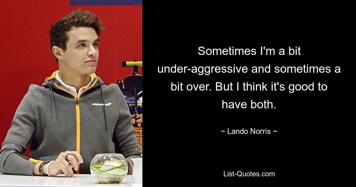 Sometimes I'm a bit under-aggressive and sometimes a bit over. But I think it's good to have both. — © Lando Norris