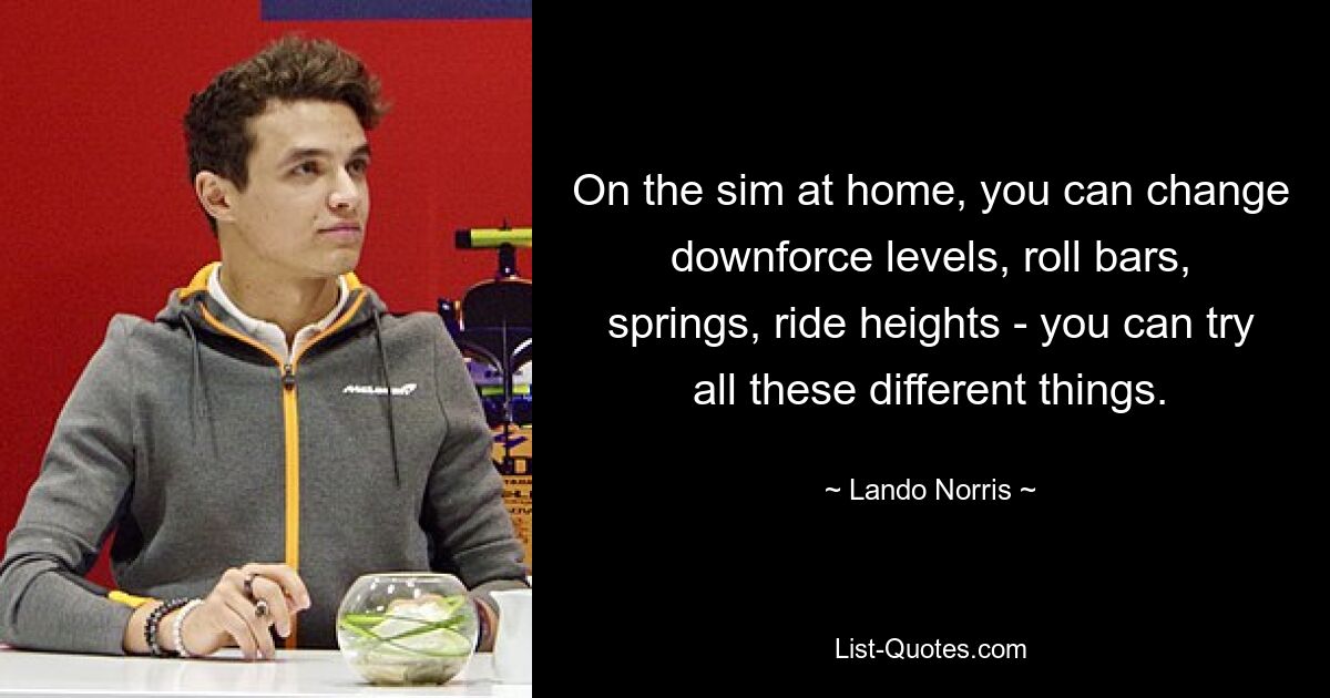 On the sim at home, you can change downforce levels, roll bars, springs, ride heights - you can try all these different things. — © Lando Norris