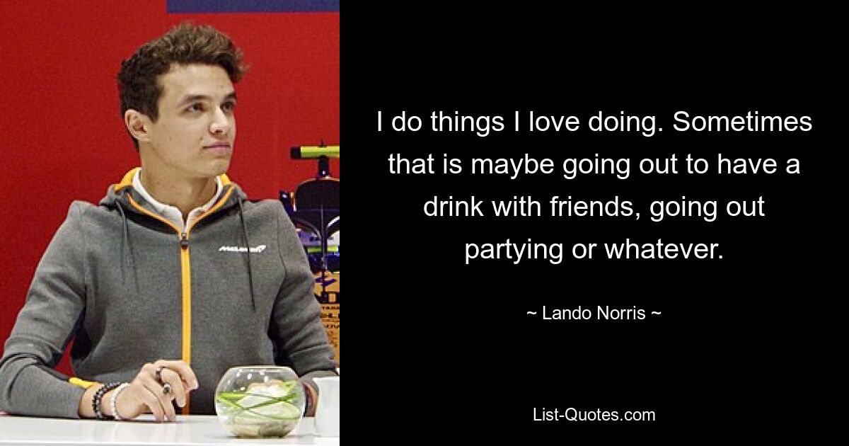 I do things I love doing. Sometimes that is maybe going out to have a drink with friends, going out partying or whatever. — © Lando Norris