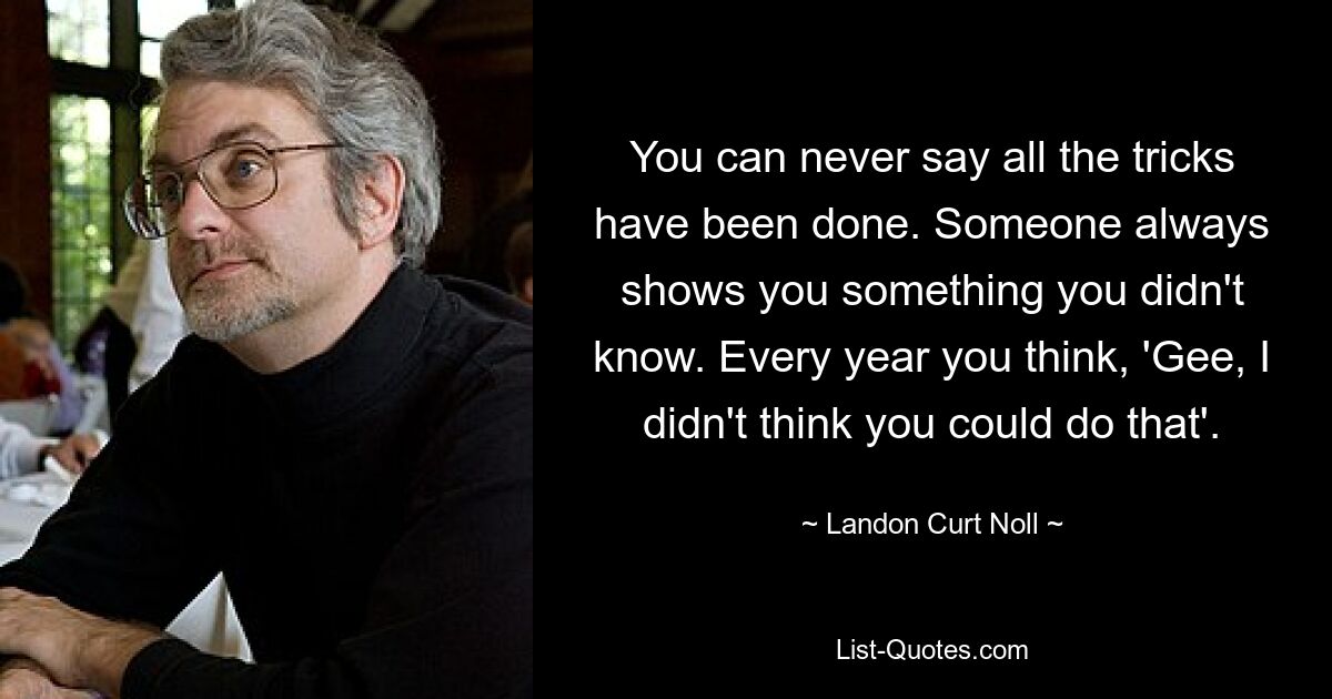 You can never say all the tricks have been done. Someone always shows you something you didn't know. Every year you think, 'Gee, I didn't think you could do that'. — © Landon Curt Noll