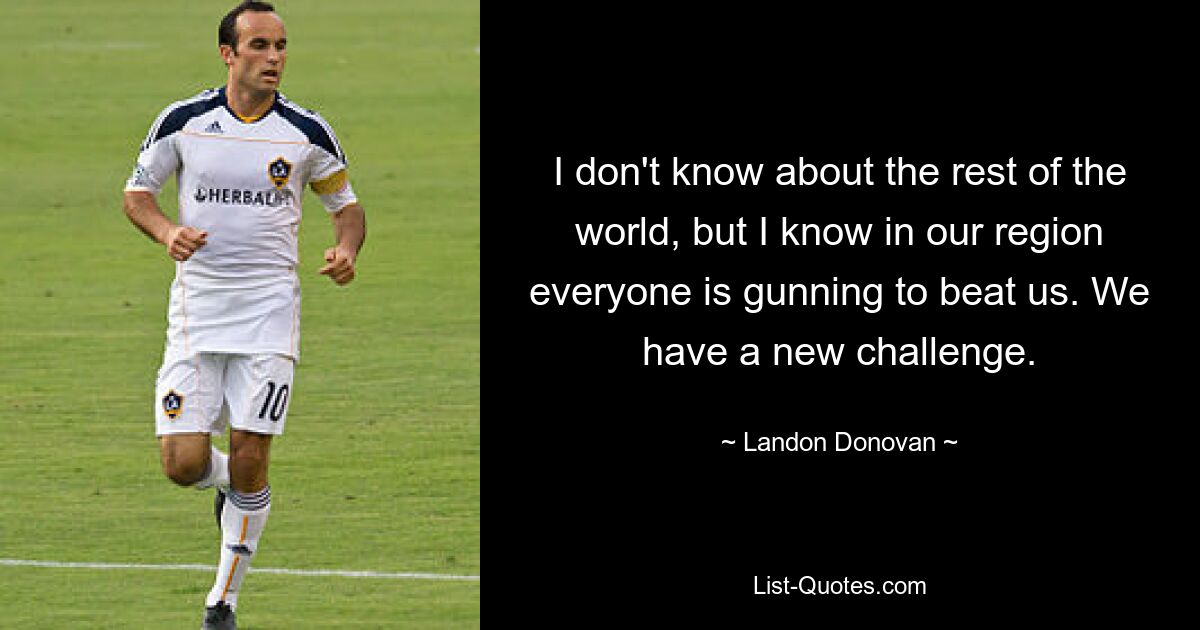 I don't know about the rest of the world, but I know in our region everyone is gunning to beat us. We have a new challenge. — © Landon Donovan