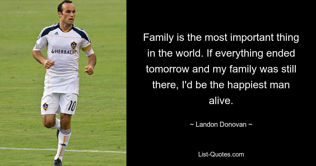 Family is the most important thing in the world. If everything ended tomorrow and my family was still there, I'd be the happiest man alive. — © Landon Donovan