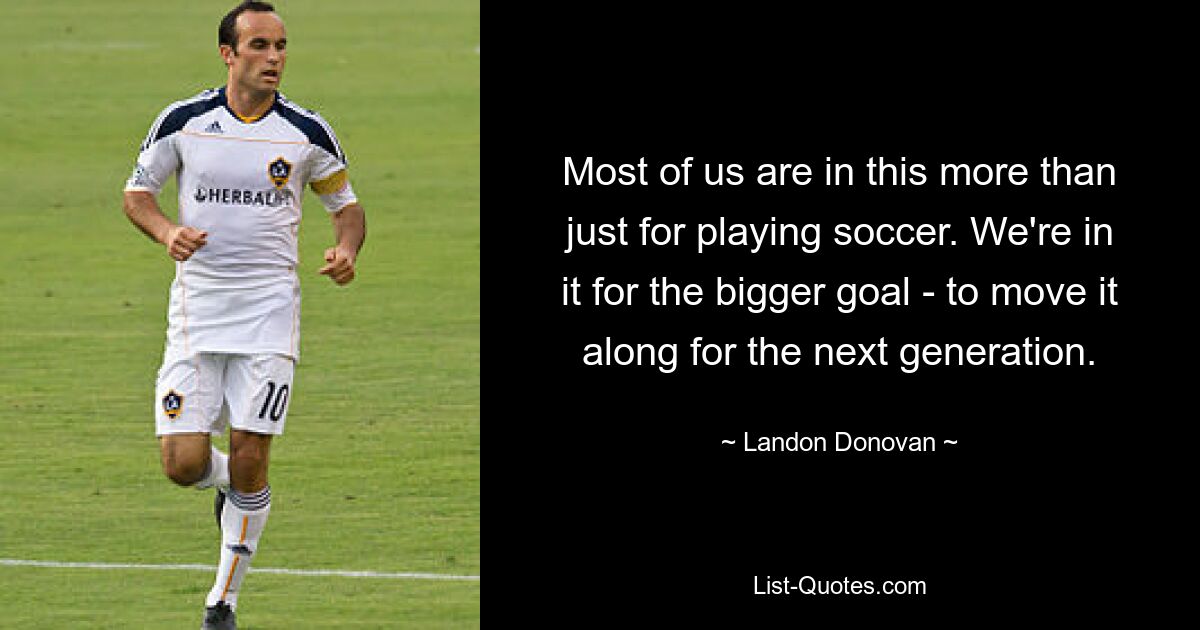 Most of us are in this more than just for playing soccer. We're in it for the bigger goal - to move it along for the next generation. — © Landon Donovan