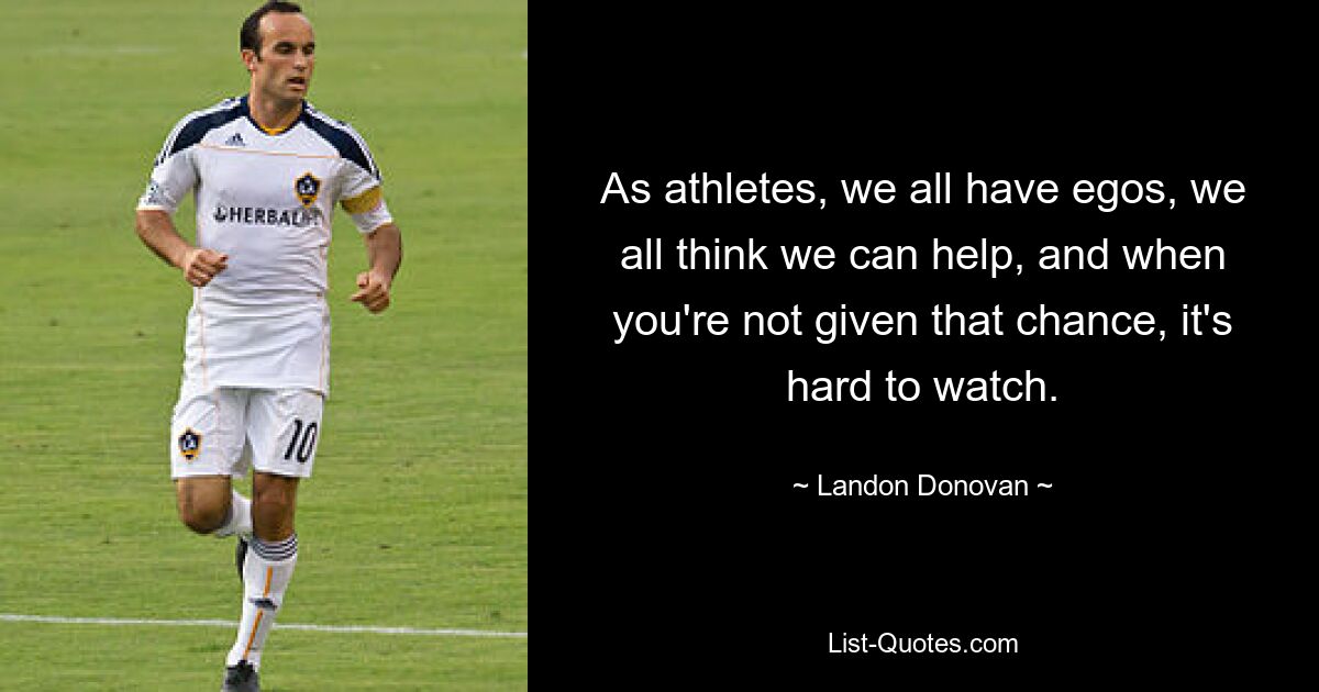 As athletes, we all have egos, we all think we can help, and when you're not given that chance, it's hard to watch. — © Landon Donovan