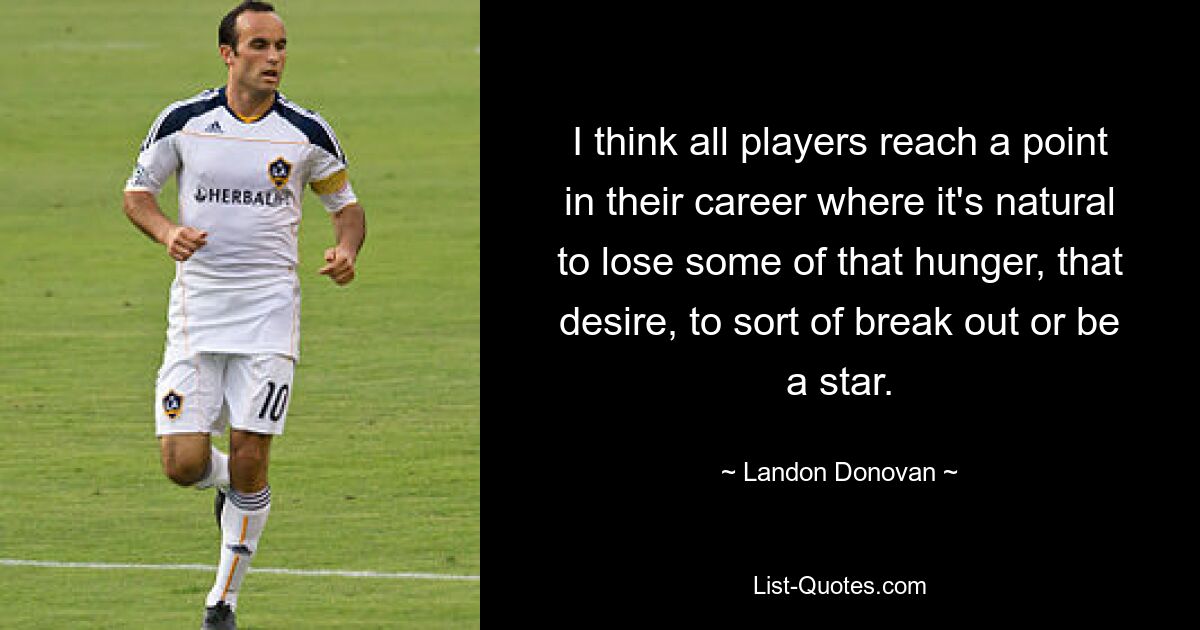 I think all players reach a point in their career where it's natural to lose some of that hunger, that desire, to sort of break out or be a star. — © Landon Donovan