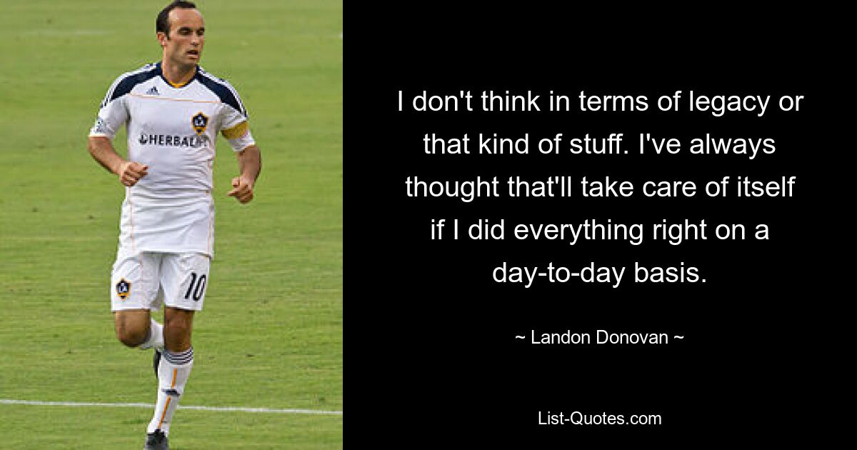 I don't think in terms of legacy or that kind of stuff. I've always thought that'll take care of itself if I did everything right on a day-to-day basis. — © Landon Donovan