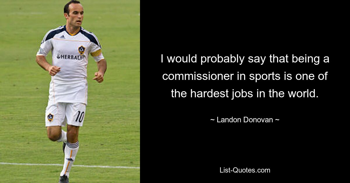 I would probably say that being a commissioner in sports is one of the hardest jobs in the world. — © Landon Donovan