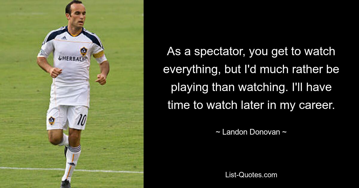 As a spectator, you get to watch everything, but I'd much rather be playing than watching. I'll have time to watch later in my career. — © Landon Donovan