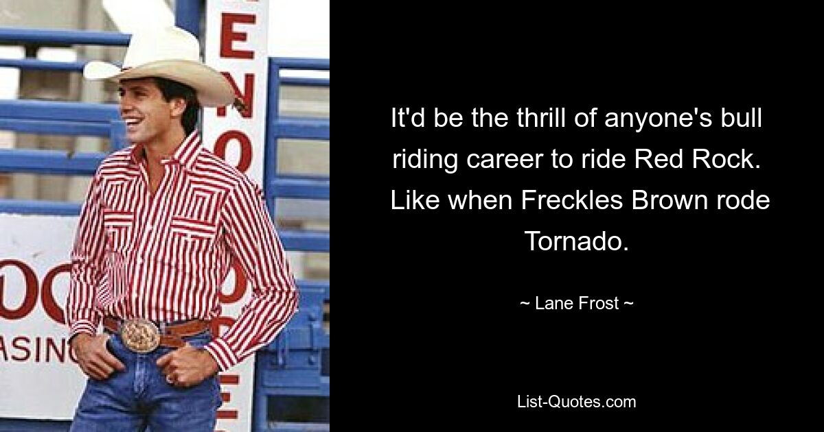 It'd be the thrill of anyone's bull riding career to ride Red Rock.
 Like when Freckles Brown rode Tornado. — © Lane Frost