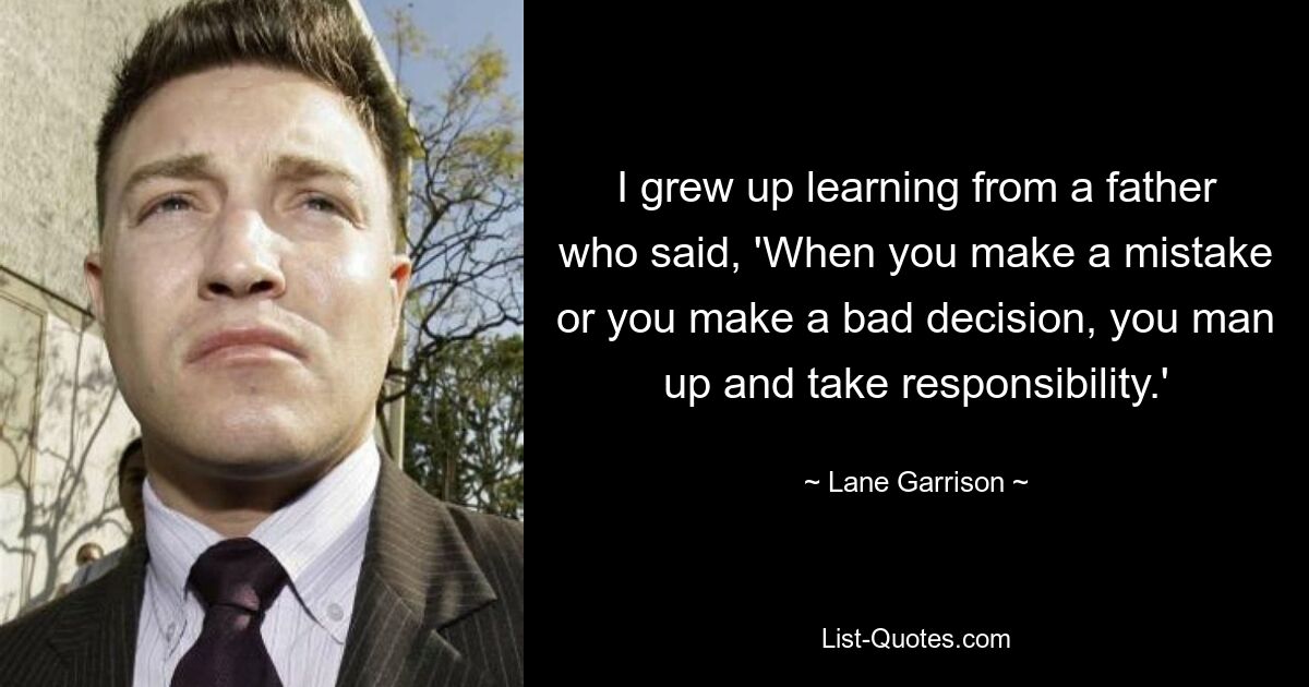 I grew up learning from a father who said, 'When you make a mistake or you make a bad decision, you man up and take responsibility.' — © Lane Garrison