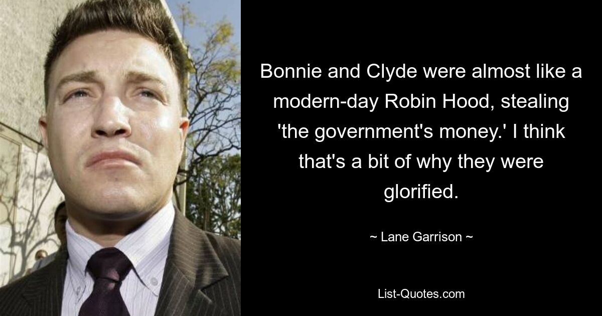 Bonnie and Clyde were almost like a modern-day Robin Hood, stealing 'the government's money.' I think that's a bit of why they were glorified. — © Lane Garrison