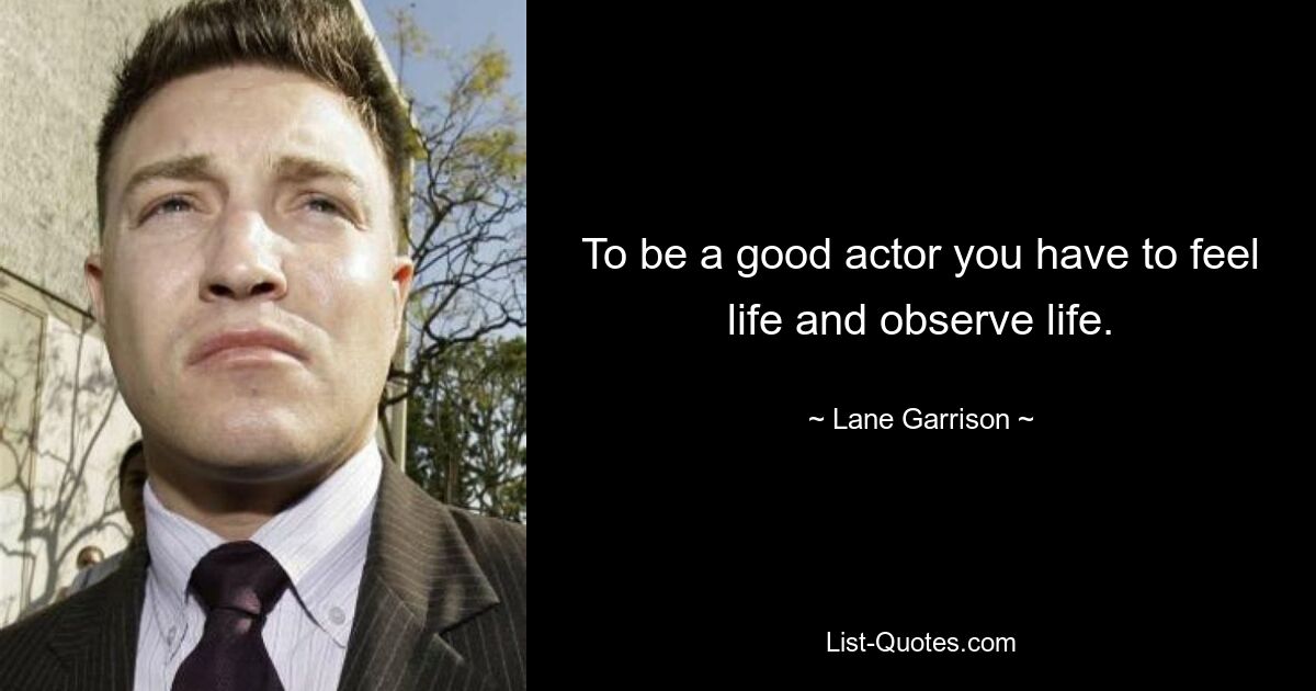 To be a good actor you have to feel life and observe life. — © Lane Garrison