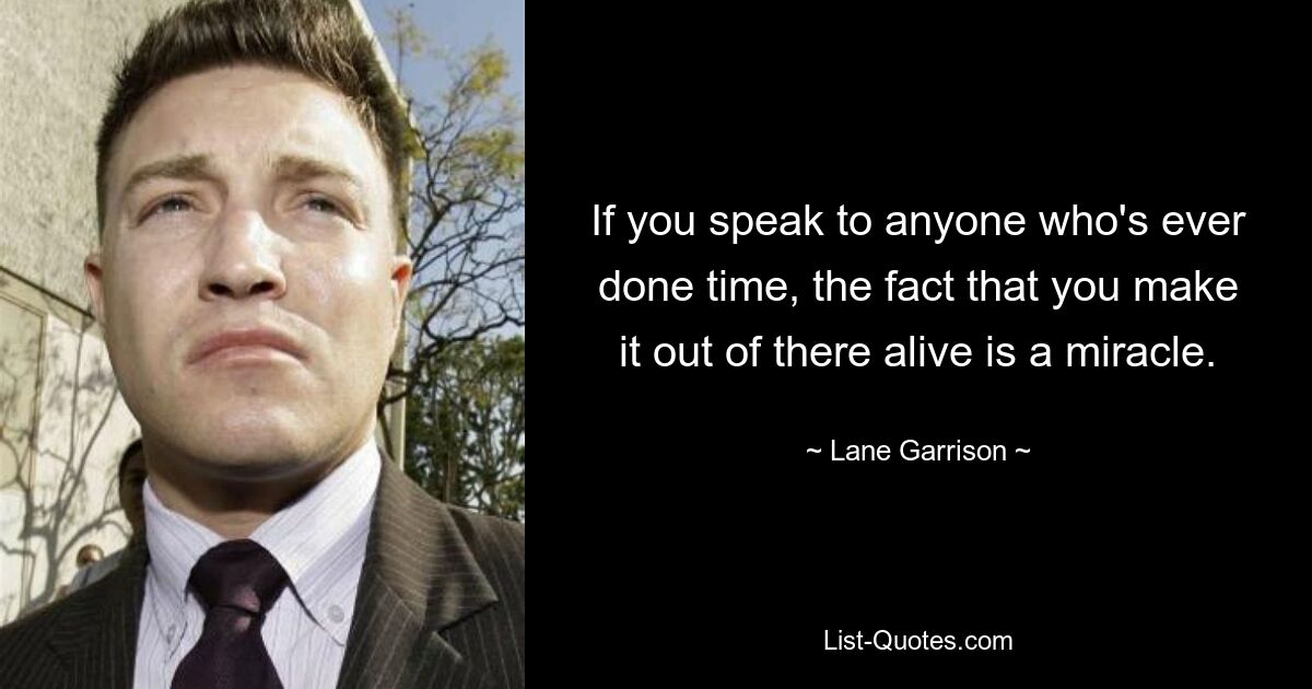 If you speak to anyone who's ever done time, the fact that you make it out of there alive is a miracle. — © Lane Garrison