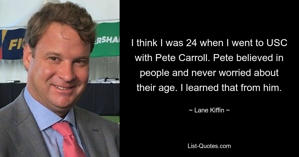 I think I was 24 when I went to USC with Pete Carroll. Pete believed in people and never worried about their age. I learned that from him. — © Lane Kiffin