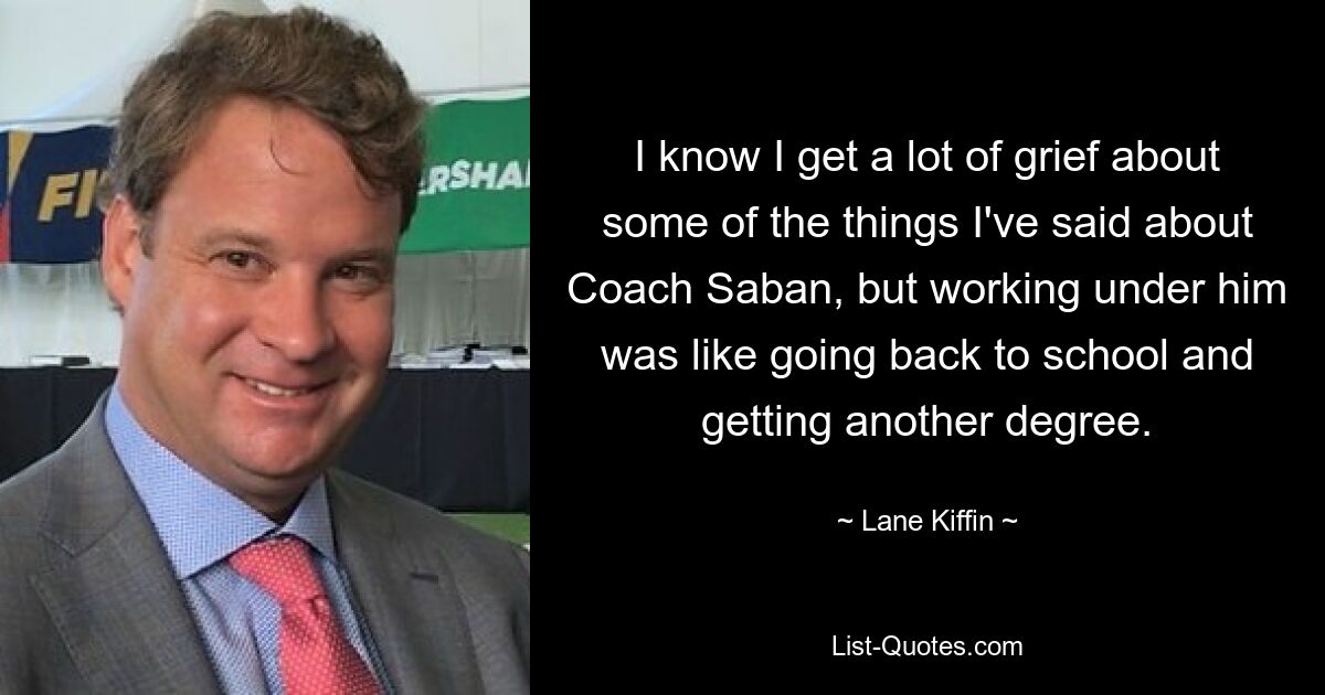 I know I get a lot of grief about some of the things I've said about Coach Saban, but working under him was like going back to school and getting another degree. — © Lane Kiffin