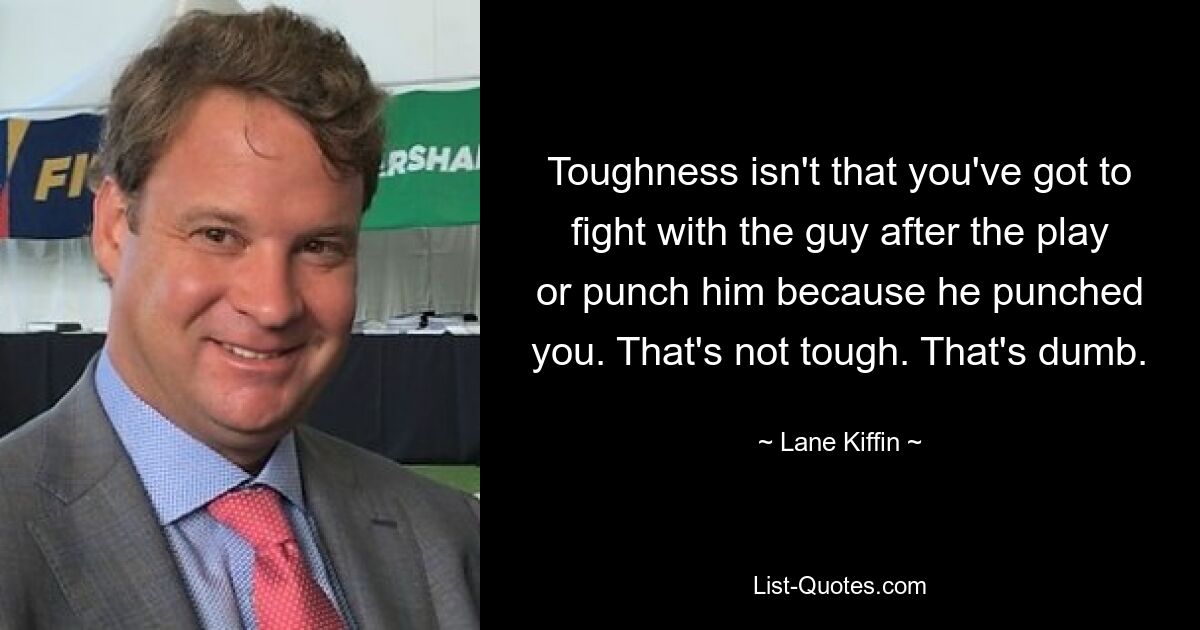 Toughness isn't that you've got to fight with the guy after the play or punch him because he punched you. That's not tough. That's dumb. — © Lane Kiffin