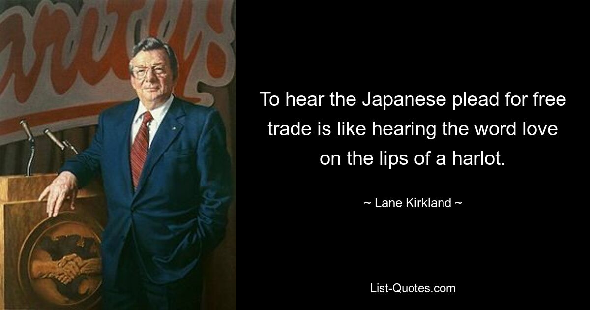 To hear the Japanese plead for free trade is like hearing the word love on the lips of a harlot. — © Lane Kirkland