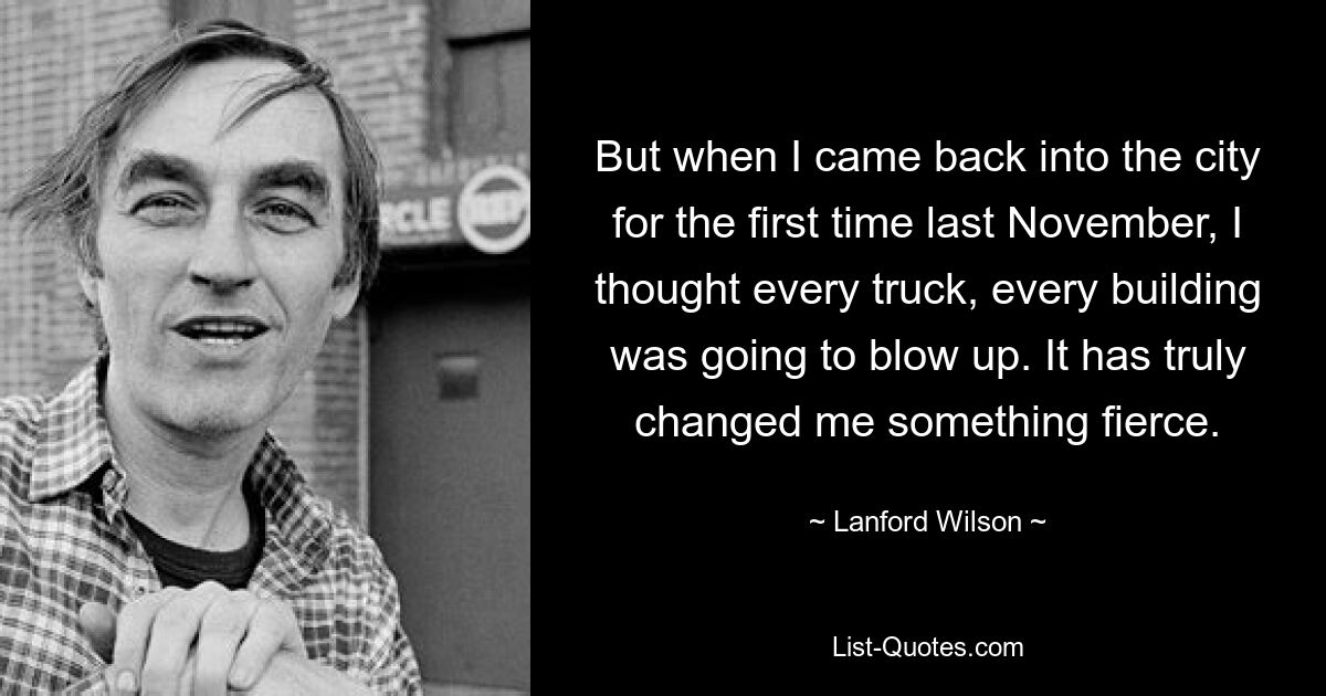 But when I came back into the city for the first time last November, I thought every truck, every building was going to blow up. It has truly changed me something fierce. — © Lanford Wilson