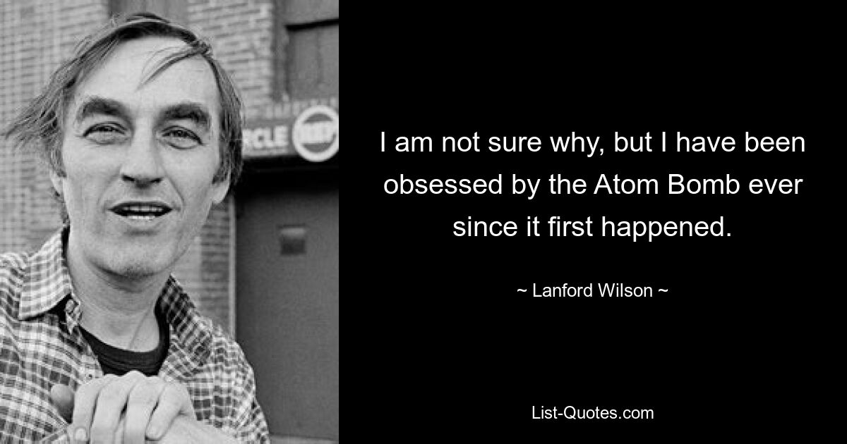 I am not sure why, but I have been obsessed by the Atom Bomb ever since it first happened. — © Lanford Wilson