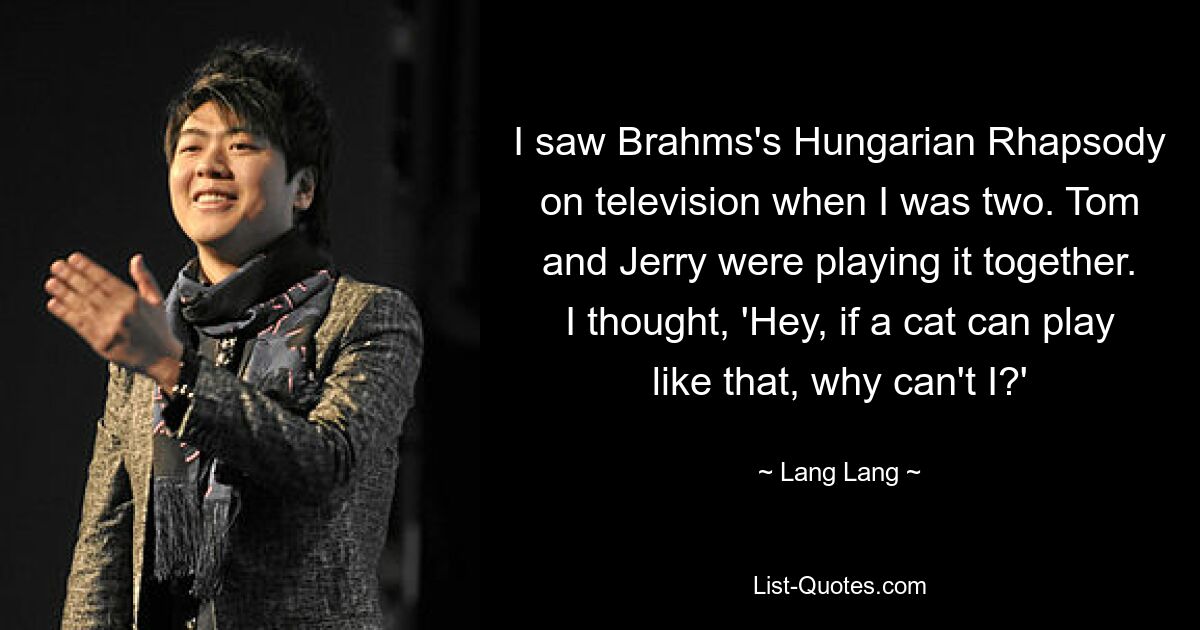 I saw Brahms's Hungarian Rhapsody on television when I was two. Tom and Jerry were playing it together. I thought, 'Hey, if a cat can play like that, why can't I?' — © Lang Lang