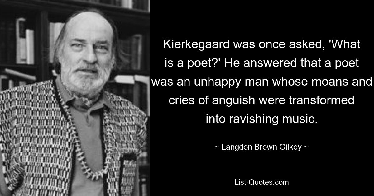 Кьеркегора однажды спросили: «Кто такой поэт?» Он ответил, что поэт — это несчастный человек, чьи стоны и крики тоски превращаются в упоительную музыку. — © Лэнгдон Браун Гилки 