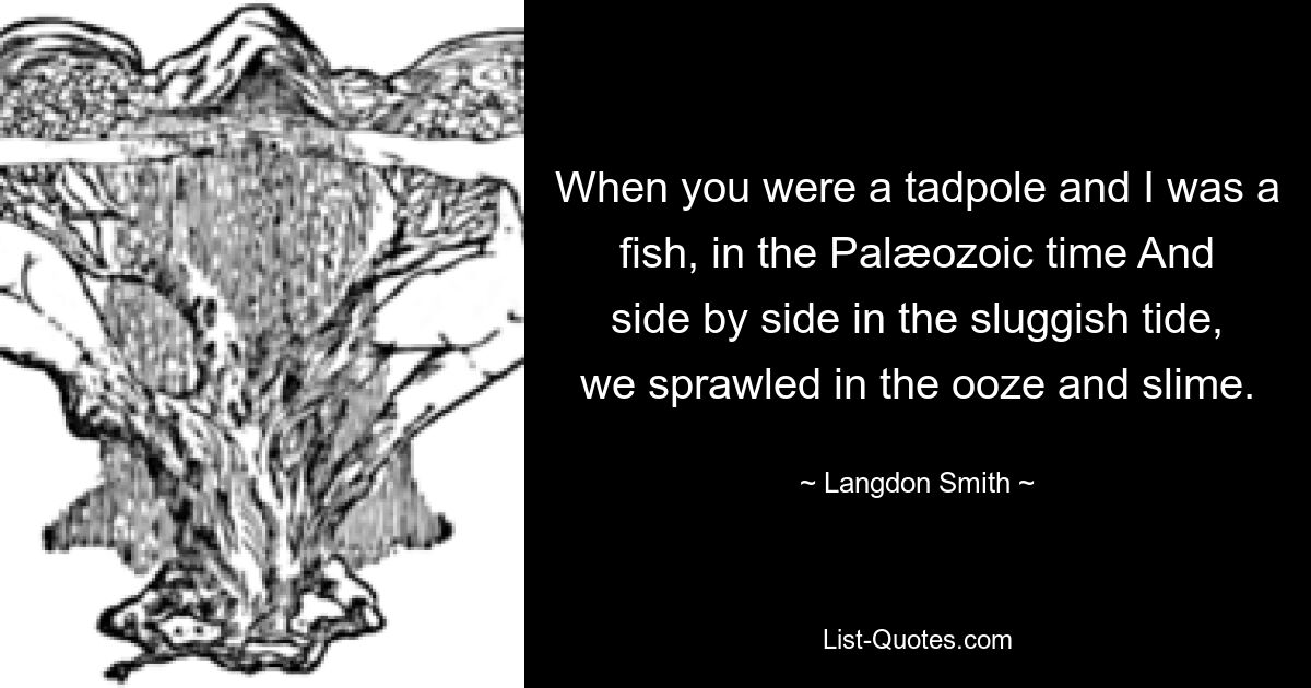 When you were a tadpole and I was a fish, in the Palæozoic time And side by side in the sluggish tide, we sprawled in the ooze and slime. — © Langdon Smith