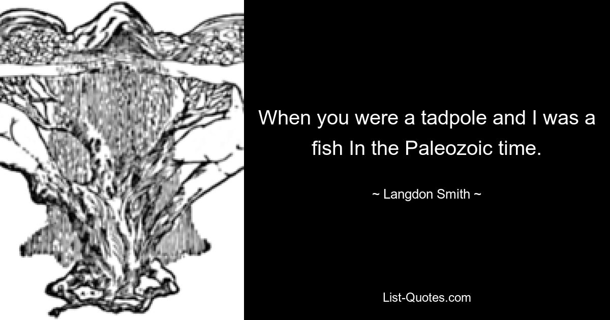 When you were a tadpole and I was a fish In the Paleozoic time. — © Langdon Smith