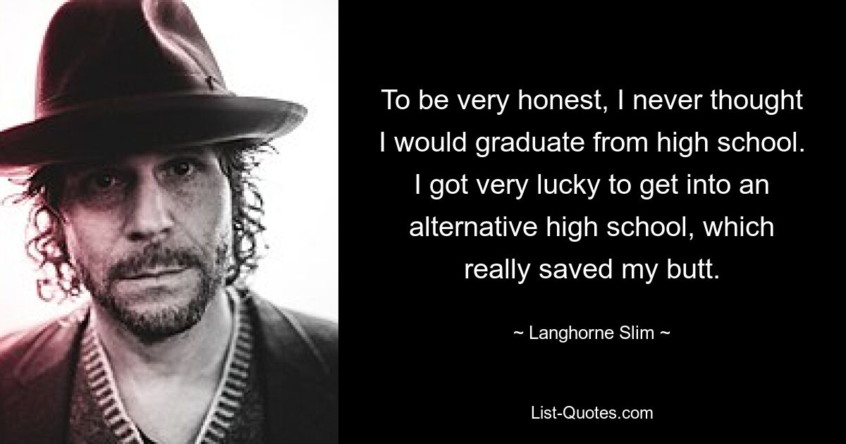 To be very honest, I never thought I would graduate from high school. I got very lucky to get into an alternative high school, which really saved my butt. — © Langhorne Slim