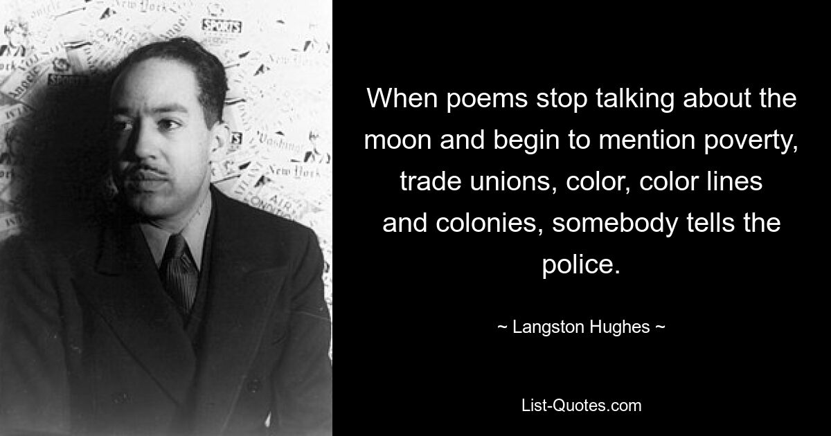 When poems stop talking about the moon and begin to mention poverty, trade unions, color, color lines and colonies, somebody tells the police. — © Langston Hughes