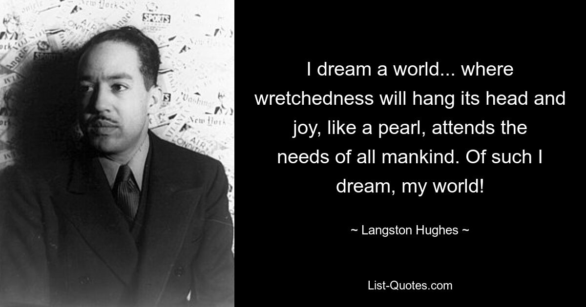 I dream a world... where wretchedness will hang its head and joy, like a pearl, attends the needs of all mankind. Of such I dream, my world! — © Langston Hughes