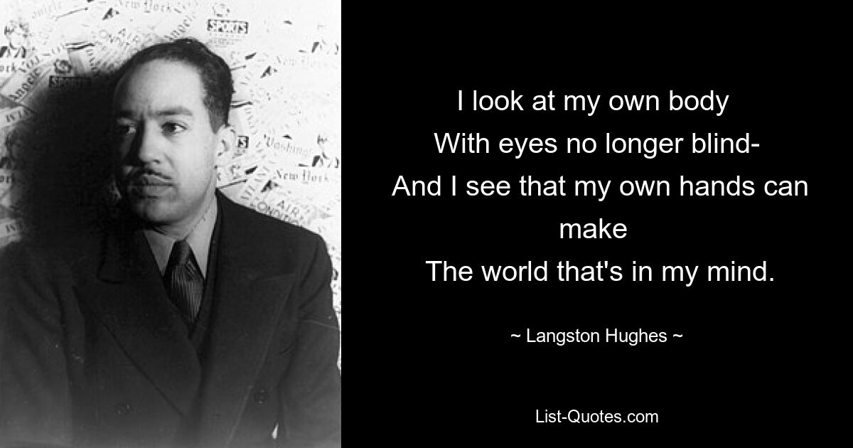 I look at my own body 
 With eyes no longer blind- 
 And I see that my own hands can make 
 The world that's in my mind. — © Langston Hughes