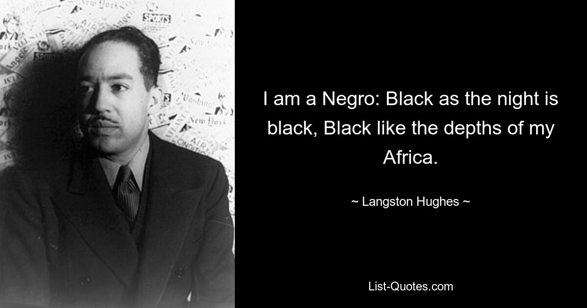 I am a Negro: Black as the night is black, Black like the depths of my Africa. — © Langston Hughes