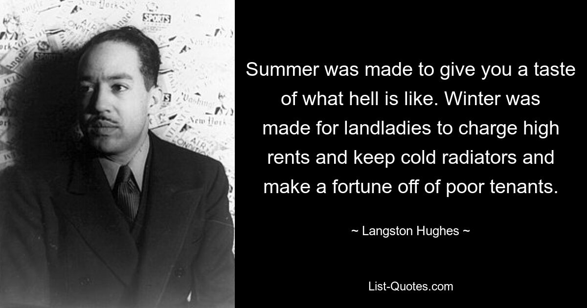 Summer was made to give you a taste of what hell is like. Winter was made for landladies to charge high rents and keep cold radiators and make a fortune off of poor tenants. — © Langston Hughes