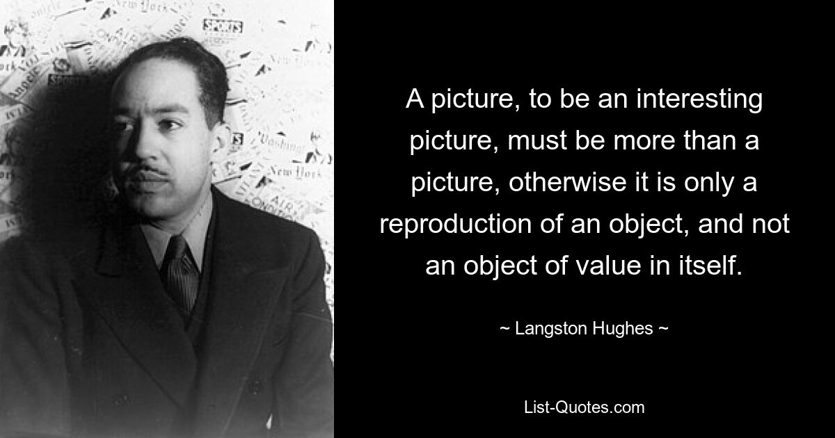 A picture, to be an interesting picture, must be more than a picture, otherwise it is only a reproduction of an object, and not an object of value in itself. — © Langston Hughes