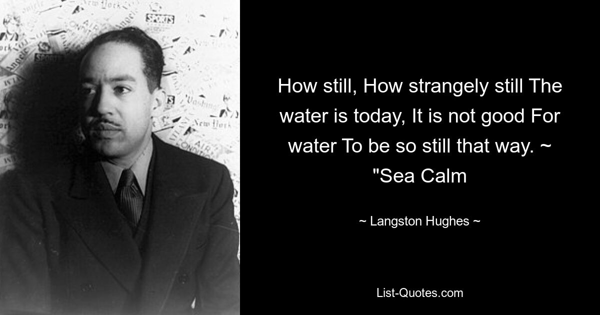 How still, How strangely still The water is today, It is not good For water To be so still that way. ~ "Sea Calm — © Langston Hughes