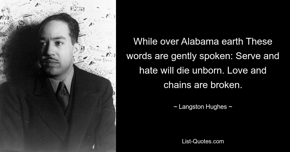 While over Alabama earth These words are gently spoken: Serve and hate will die unborn. Love and chains are broken. — © Langston Hughes