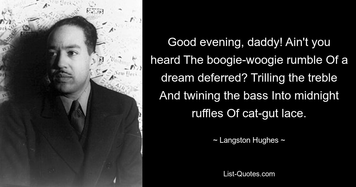 Good evening, daddy! Ain't you heard The boogie-woogie rumble Of a dream deferred? Trilling the treble And twining the bass Into midnight ruffles Of cat-gut lace. — © Langston Hughes