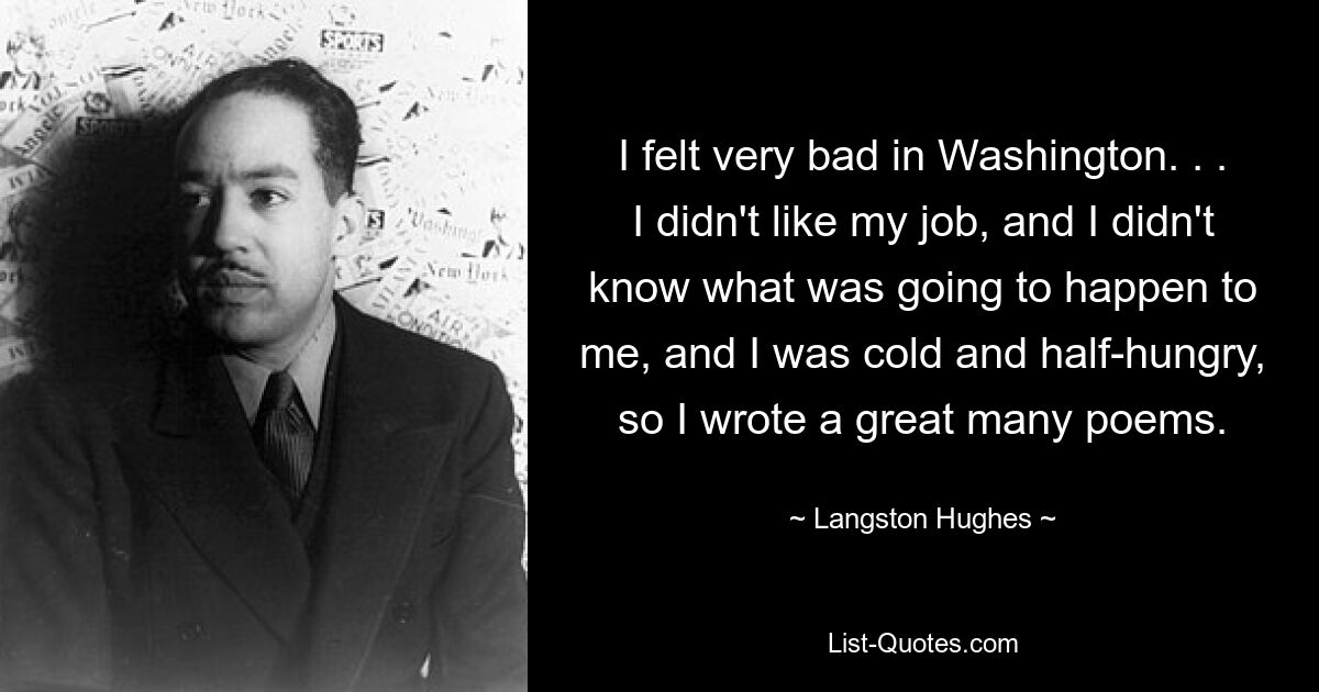 I felt very bad in Washington. . . I didn't like my job, and I didn't know what was going to happen to me, and I was cold and half-hungry, so I wrote a great many poems. — © Langston Hughes