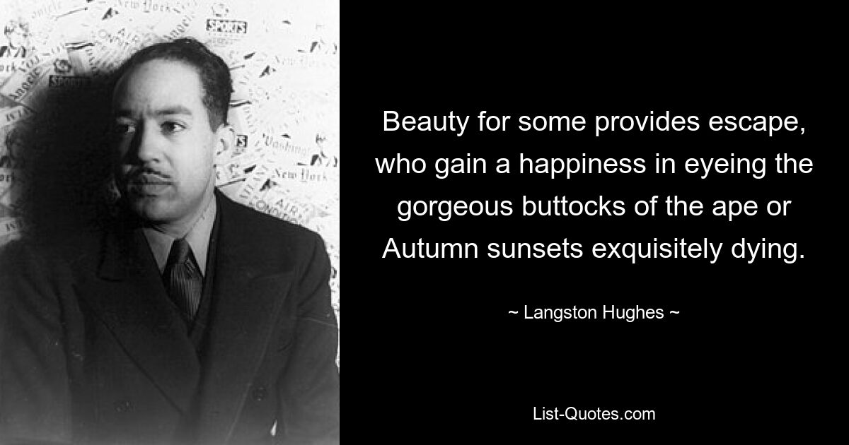 Beauty for some provides escape, who gain a happiness in eyeing the gorgeous buttocks of the ape or Autumn sunsets exquisitely dying. — © Langston Hughes