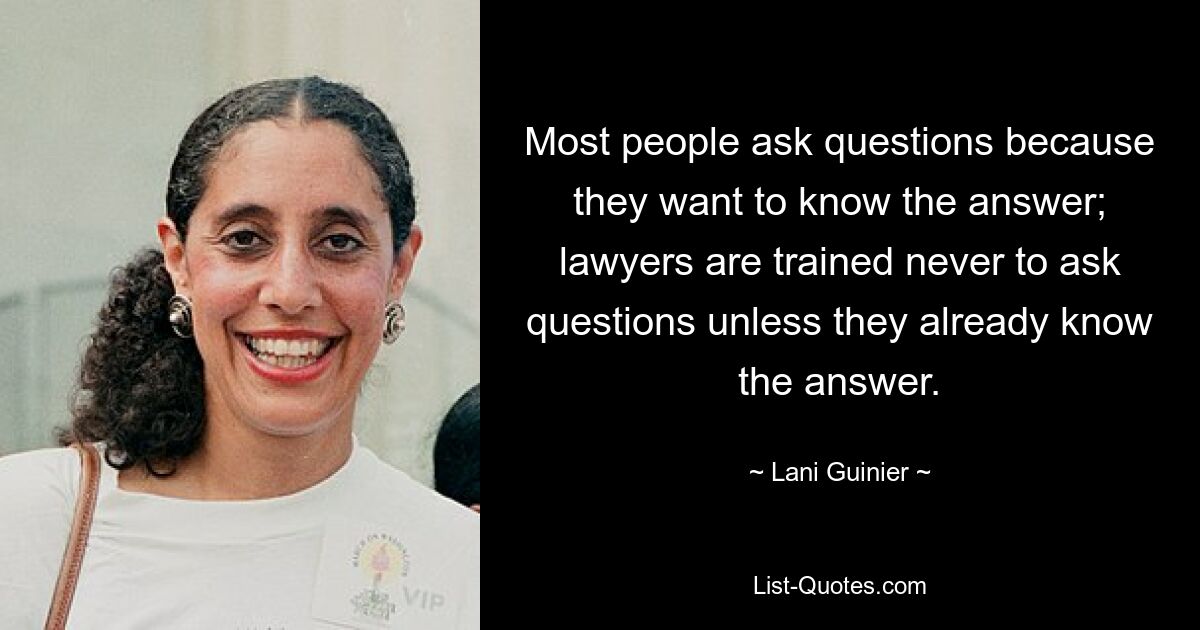 Most people ask questions because they want to know the answer; lawyers are trained never to ask questions unless they already know the answer. — © Lani Guinier