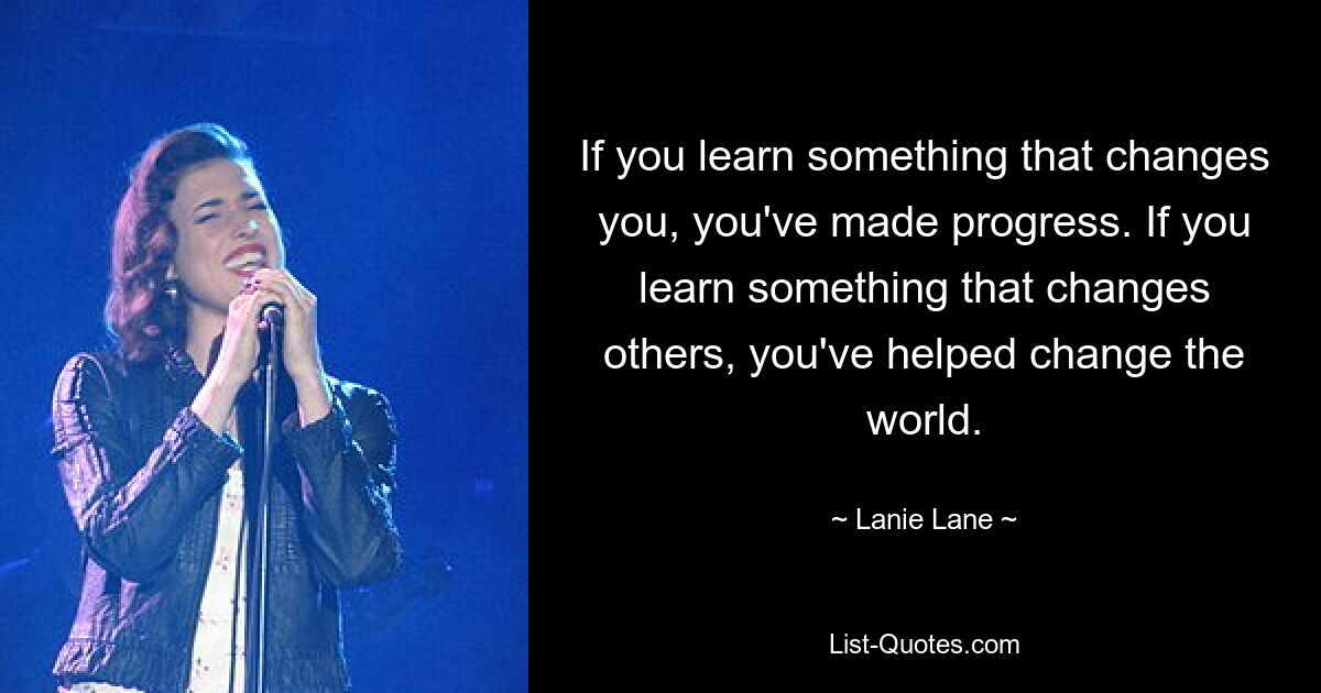 If you learn something that changes you, you've made progress. If you learn something that changes others, you've helped change the world. — © Lanie Lane