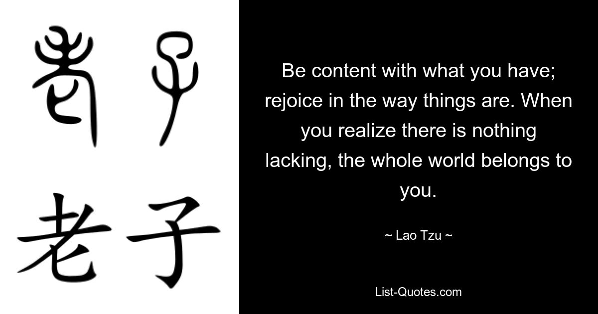 Be content with what you have; rejoice in the way things are. When you realize there is nothing lacking, the whole world belongs to you. — © Lao Tzu