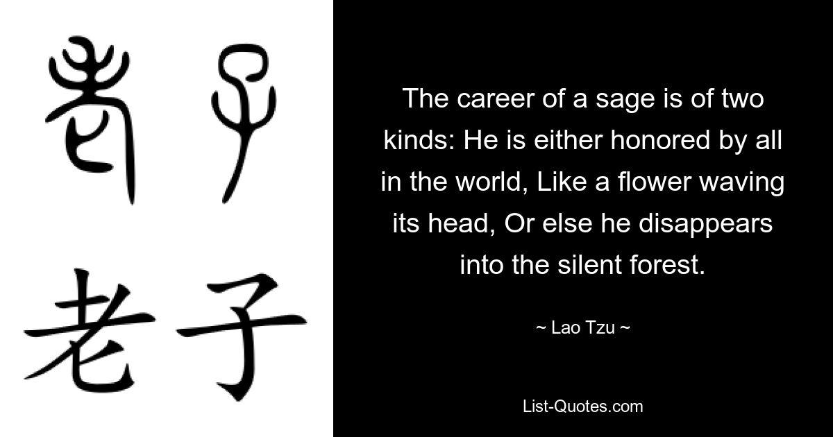 The career of a sage is of two kinds: He is either honored by all in the world, Like a flower waving its head, Or else he disappears into the silent forest. — © Lao Tzu