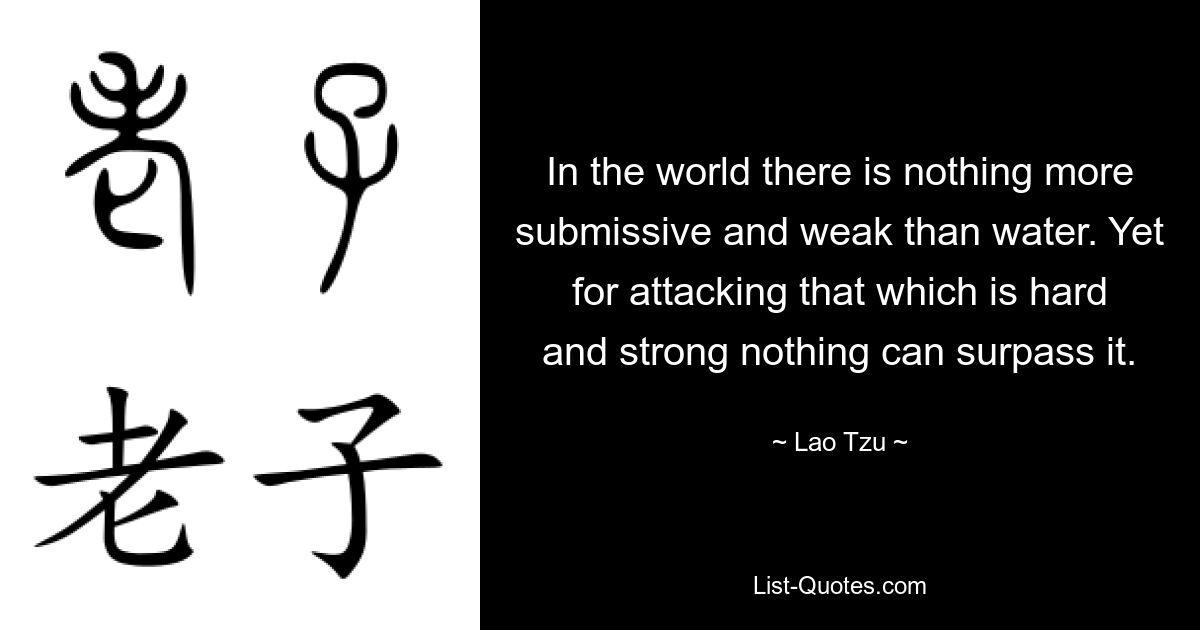 In the world there is nothing more submissive and weak than water. Yet for attacking that which is hard and strong nothing can surpass it. — © Lao Tzu