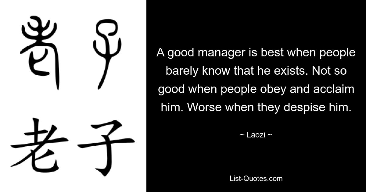 A good manager is best when people barely know that he exists. Not so good when people obey and acclaim him. Worse when they despise him. — © Laozi