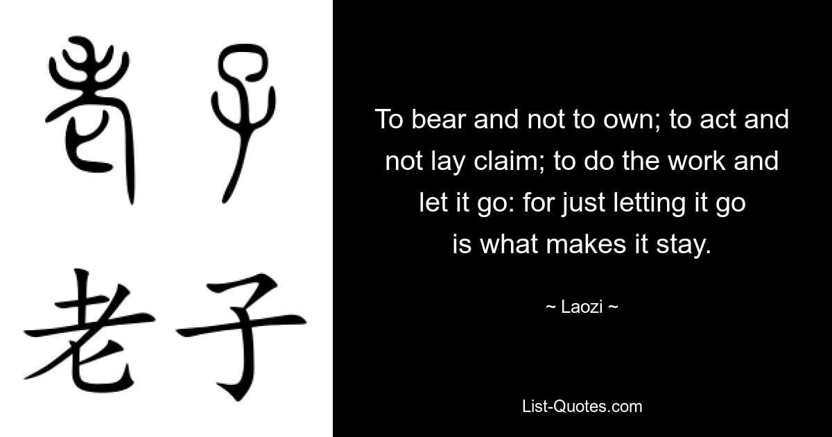 To bear and not to own; to act and not lay claim; to do the work and let it go: for just letting it go is what makes it stay. — © Laozi