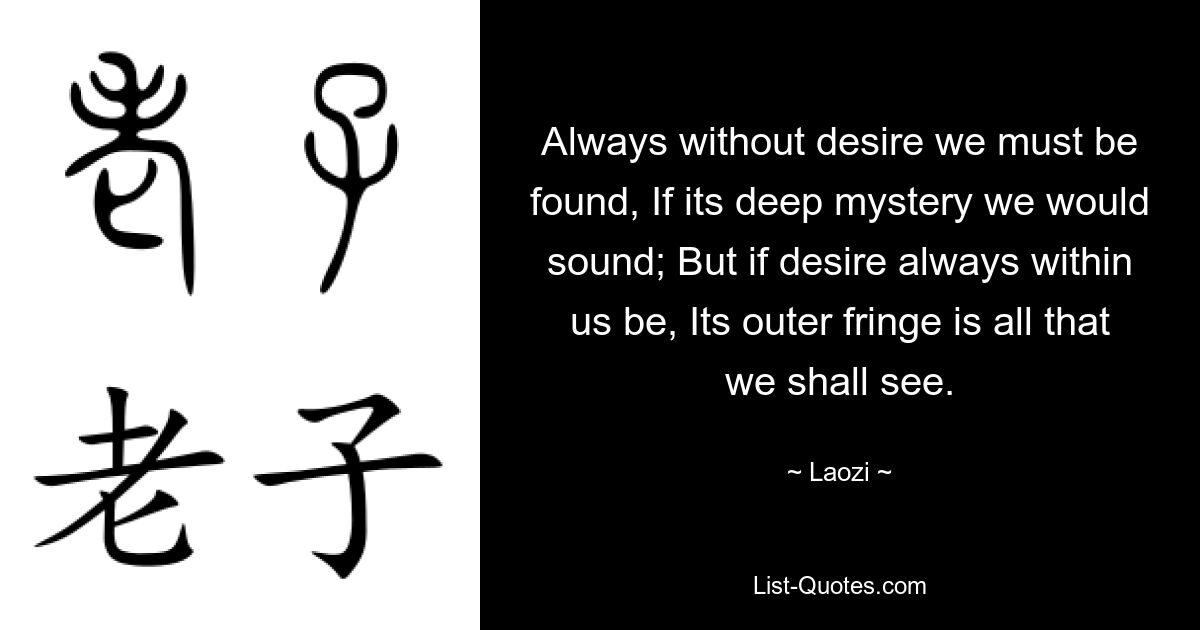 Always without desire we must be found, If its deep mystery we would sound; But if desire always within us be, Its outer fringe is all that we shall see. — © Laozi