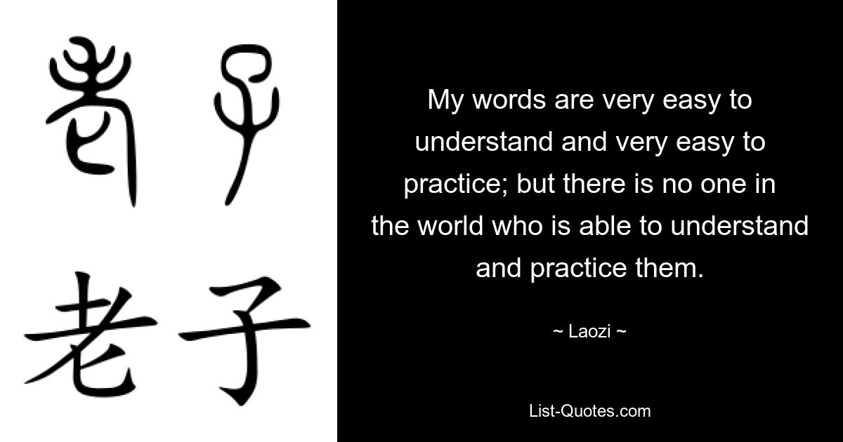 My words are very easy to understand and very easy to practice; but there is no one in the world who is able to understand and practice them. — © Laozi