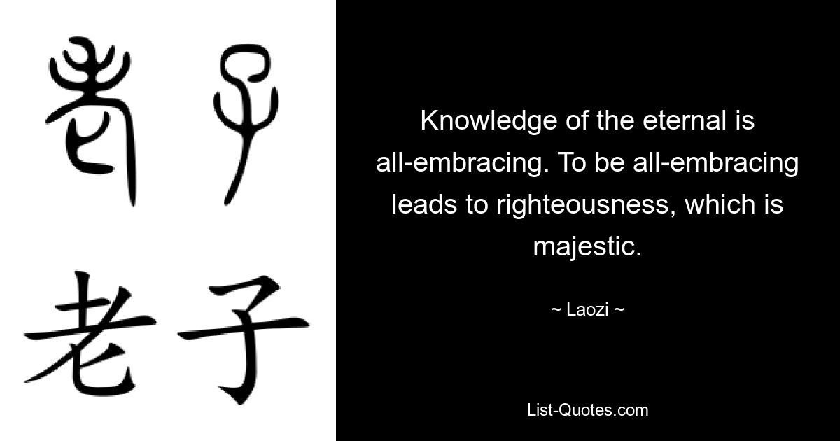 Knowledge of the eternal is all-embracing. To be all-embracing leads to righteousness, which is majestic. — © Laozi