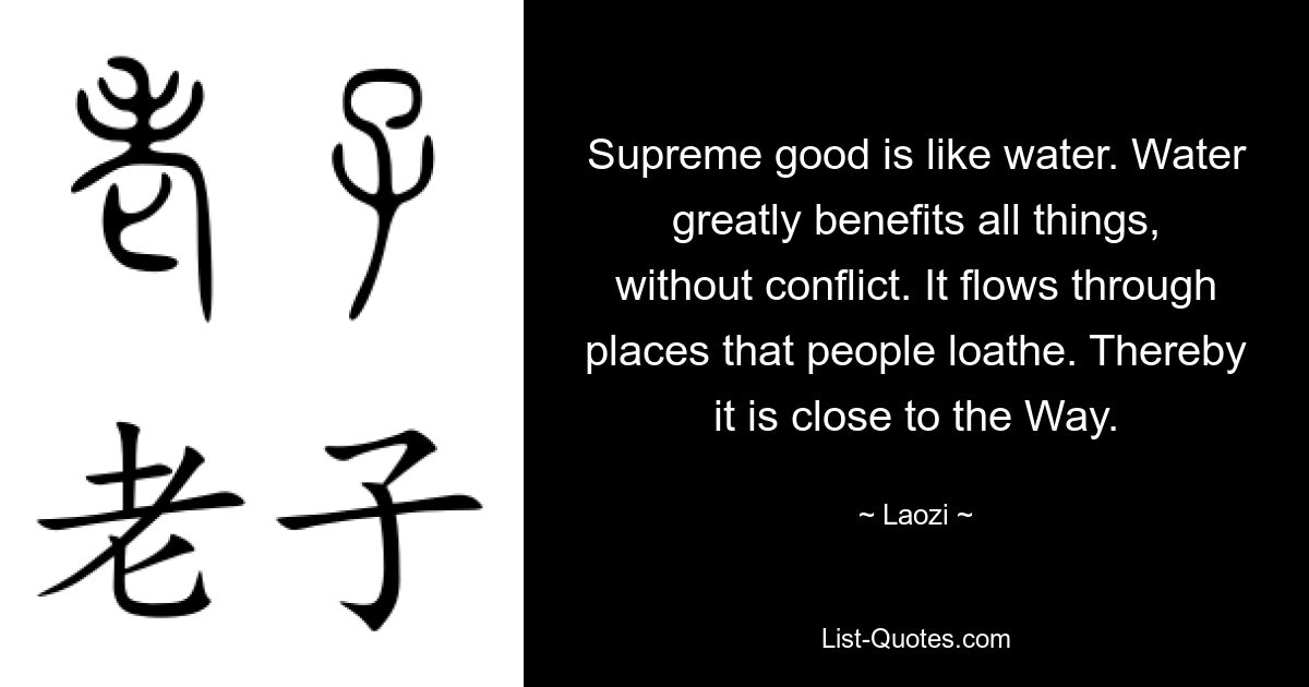 Supreme good is like water. Water greatly benefits all things, without conflict. It flows through places that people loathe. Thereby it is close to the Way. — © Laozi